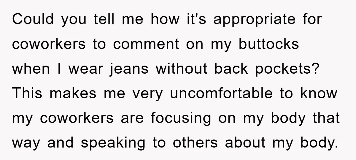 Could you tell me how it's appropriate for coworkers to comment on my buttocks when I wear jeans without back pockets? This makes me very uncomfortable to know my coworkers...