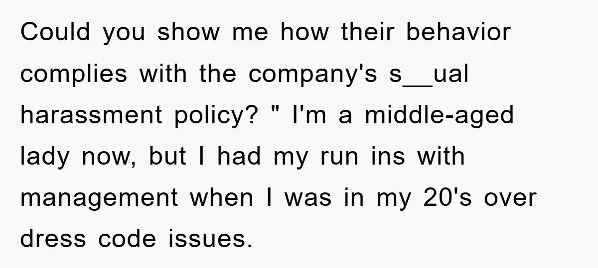 Could you show me how their behavior complies with the company's s__ual harassment policy? " I'm a middle-aged lady now, but I had my run ins with management when I...