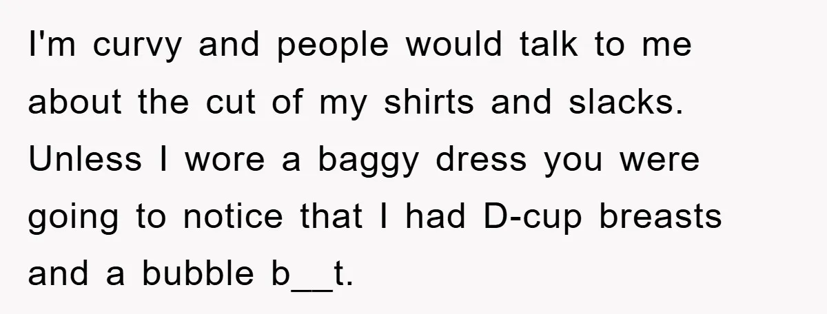 I'm curvy and people would talk to me about the cut of my shirts and slacks. Unless I wore a baggy dress you were going to notice that I had...