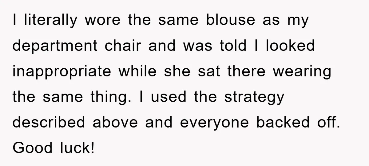 I literally wore the same blouse as my department chair and was told I looked inappropriate while she sat there wearing the same thing. I used the strategy described above...