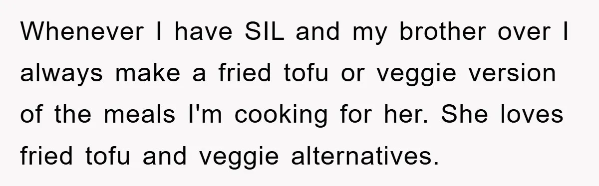 Whenever I have SIL and my brother over I always make a fried tofu or veggie version of the meals I'm cooking for her. She loves fried tofu and veggie...