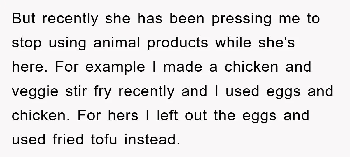 But recently she has been pressing me to stop using animal products while she's here. For example I made a chicken and veggie stir fry recently and I used eggs...