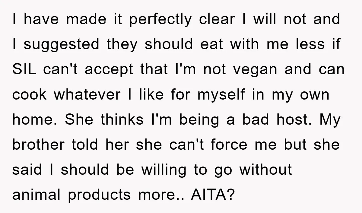 I have made it perfectly clear I will not and I suggested they should eat with me less if SIL can't accept that I'm not vegan and can cook whatever...