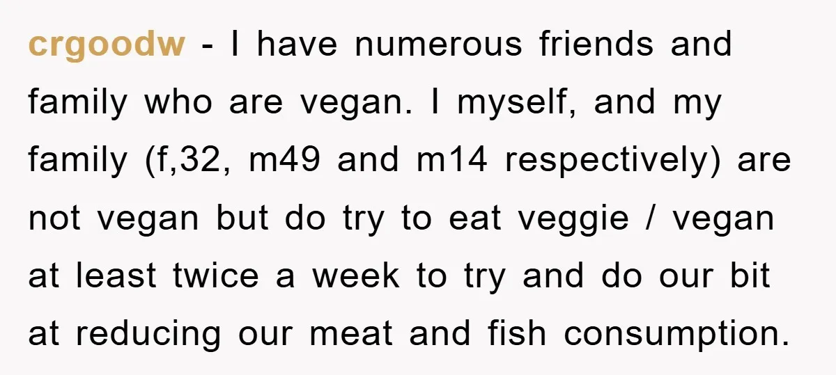 crgoodw − I have numerous friends and family who are vegan. I myself, and my family (f,32, m49 and m14 respectively) are not vegan but do try to eat veggie...