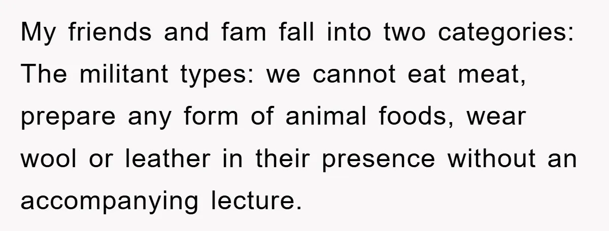 My friends and fam fall into two categories: The militant types: we cannot eat meat, prepare any form of animal foods, wear wool or leather in their presence without an...