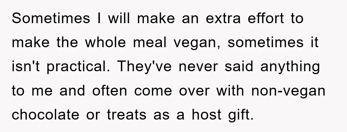 Sometimes I will make an extra effort to make the whole meal vegan, sometimes it isn't practical. They've never said anything to me and often come over with non-vegan chocolate...