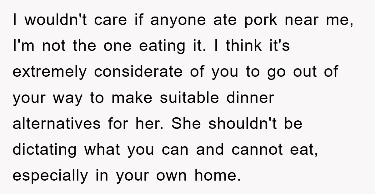 I wouldn't care if anyone ate pork near me, I'm not the one eating it. I think it's extremely considerate of you to go out of your way to make...
