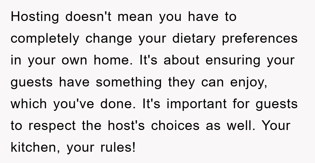 Hosting doesn't mean you have to completely change your dietary preferences in your own home. It's about ensuring your guests have something they can enjoy, which you've done. It's important...