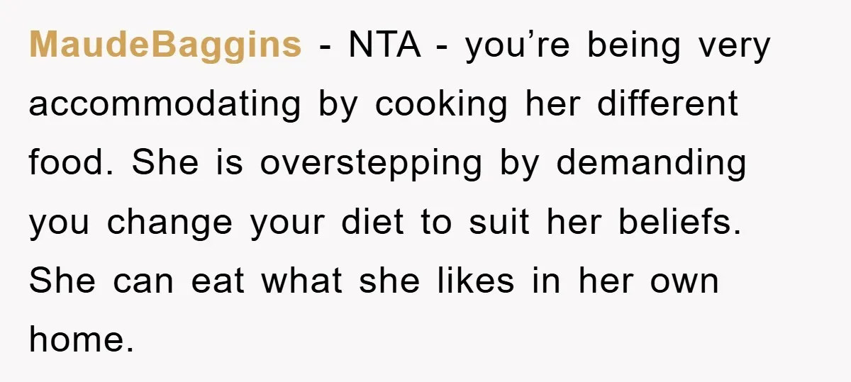 MaudeBaggins − NTA - you’re being very accommodating by cooking her different food. She is overstepping by demanding you change your diet to suit her beliefs. She can eat what...