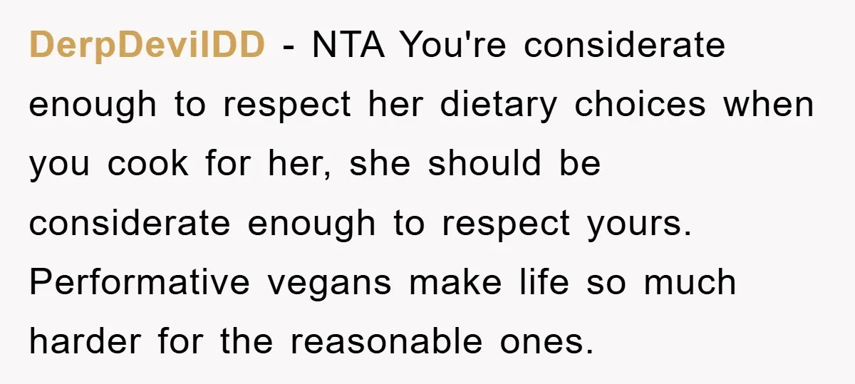 DerpDevilDD − NTA You're considerate enough to respect her dietary choices when you cook for her, she should be considerate enough to respect yours. Performative vegans make life so much...