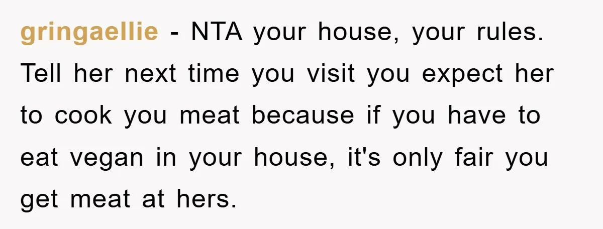 gringaellie − NTA your house, your rules. Tell her next time you visit you expect her to cook you meat because if you have to eat vegan in your house,...