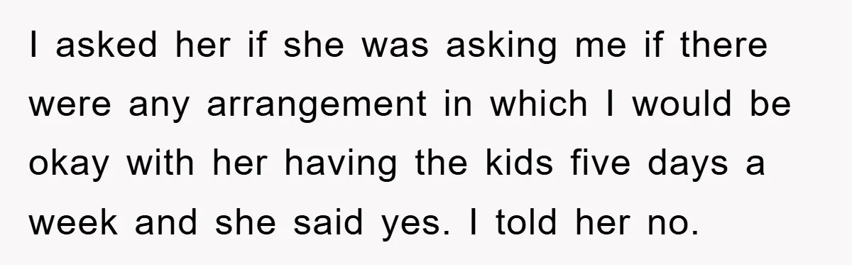 I asked her if she was asking me if there were any arrangement in which I would be okay with her having the kids five days a week and she...