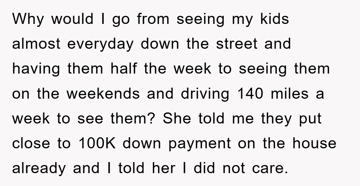 Why would I go from seeing my kids almost everyday down the street and having them half the week to seeing them on the weekends and driving 140 miles a...