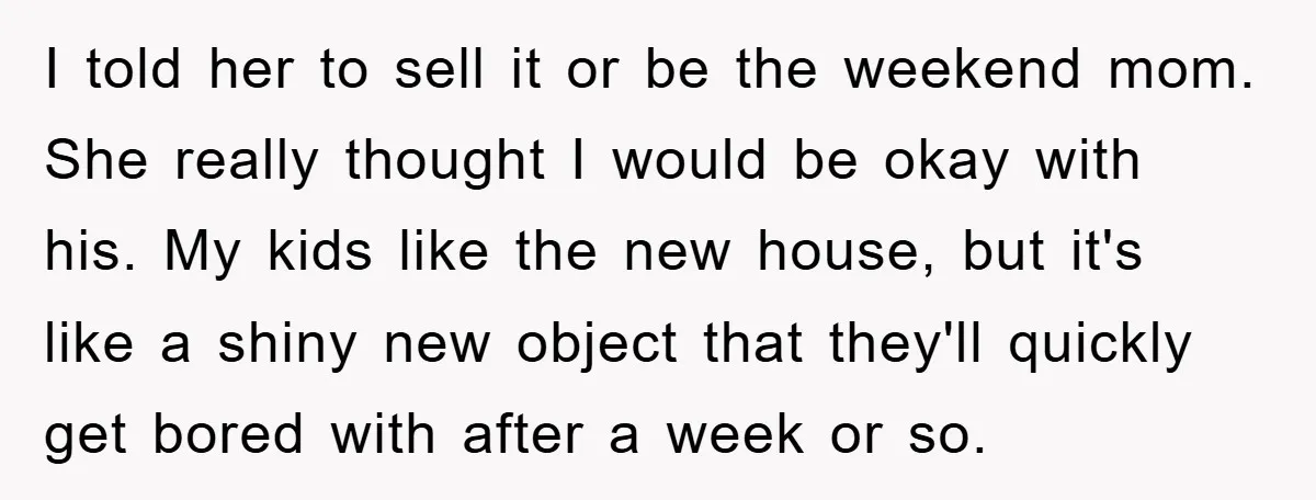 I told her to sell it or be the weekend mom. She really thought I would be okay with his. My kids like the new house, but it's like a...