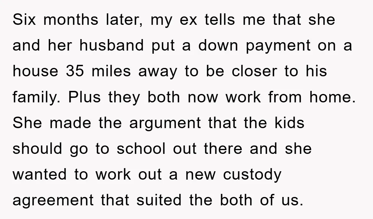 Six months later, my ex tells me that she and her husband put a down payment on a house 35 miles away to be closer to his family. Plus they...