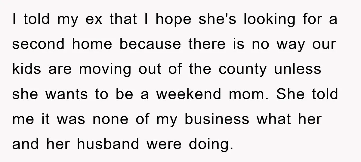 I told my ex that I hope she's looking for a second home because there is no way our kids are moving out of the county unless she wants to...