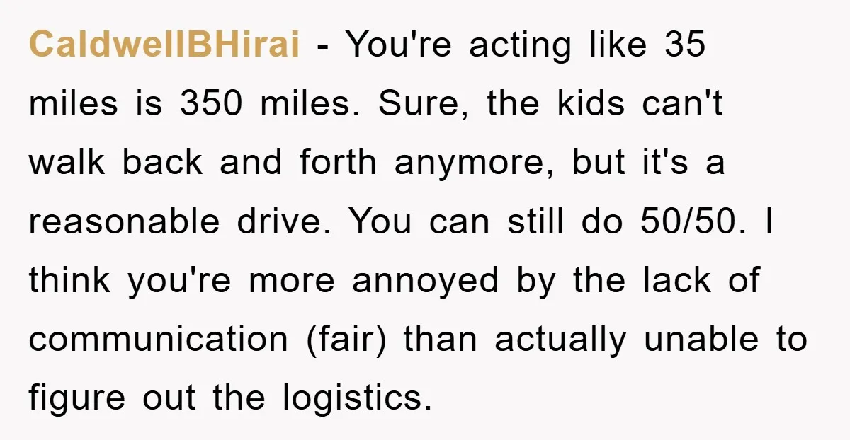 CaldwellBHirai − You're acting like 35 miles is 350 miles. Sure, the kids can't walk back and forth anymore, but it's a reasonable drive. You can still do 50/50. I...