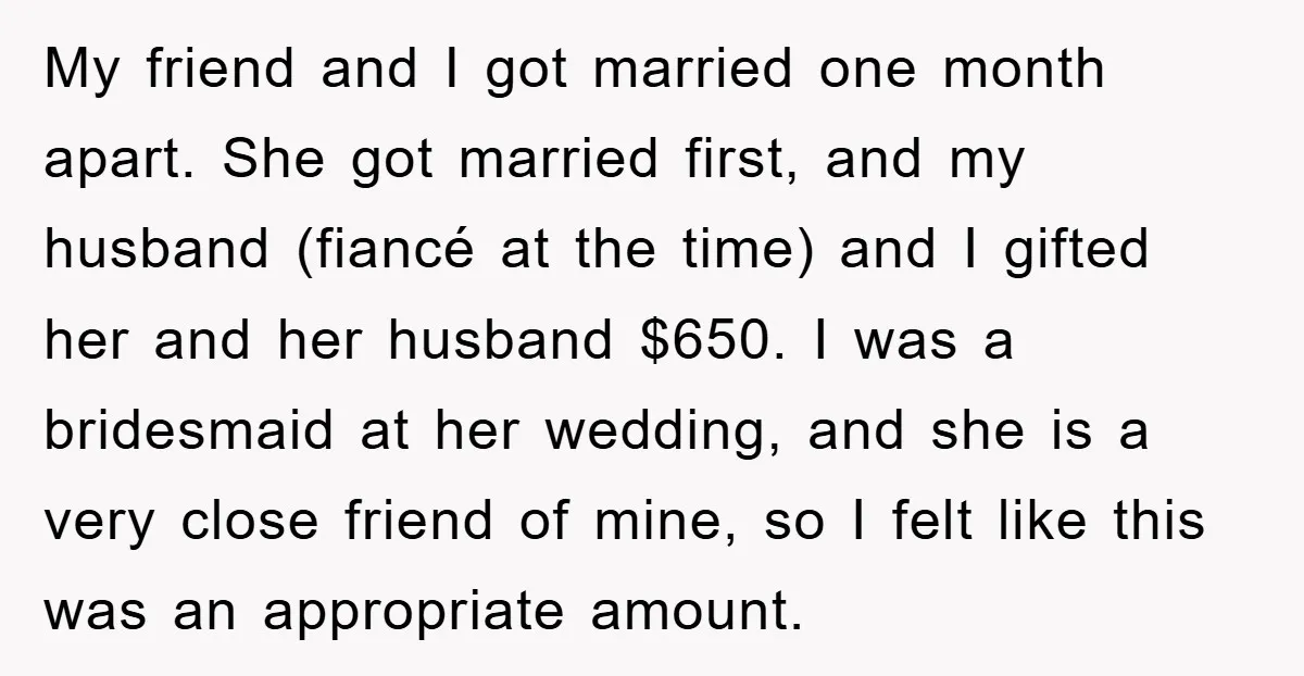 My friend and I got married one month apart. She got married first, and my husband (fiancé at the time) and I gifted her and her husband $650. I was...