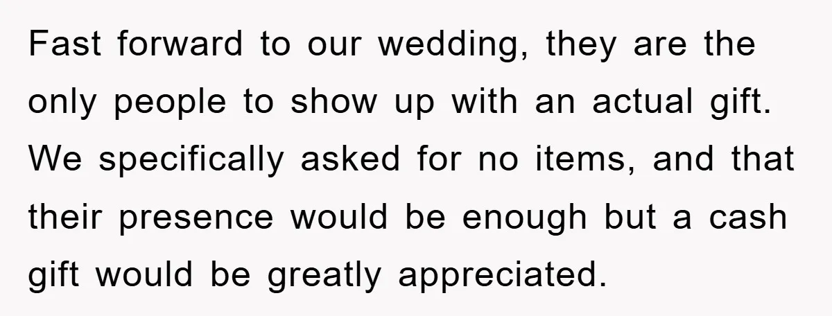 Fast forward to our wedding, they are the only people to show up with an actual gift. We specifically asked for no items, and that their presence would be enough...
