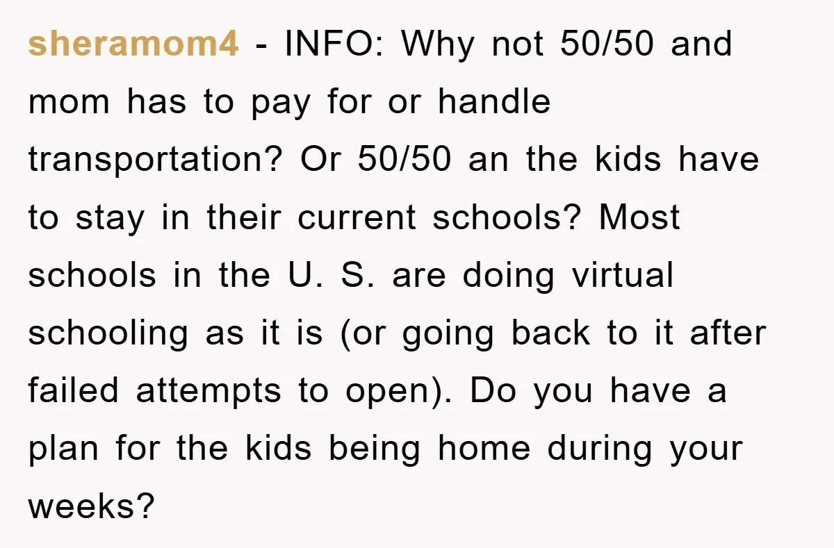 sheramom4 − INFO: Why not 50/50 and mom has to pay for or handle transportation? Or 50/50 an the kids have to stay in their current schools? Most schools in...
