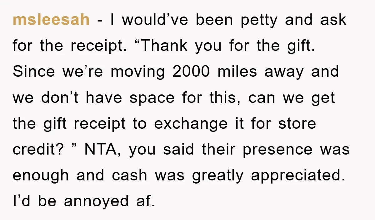 msleesah − I would’ve been petty and ask for the receipt. “Thank you for the gift. Since we’re moving 2000 miles away and we don’t have space for this, can...