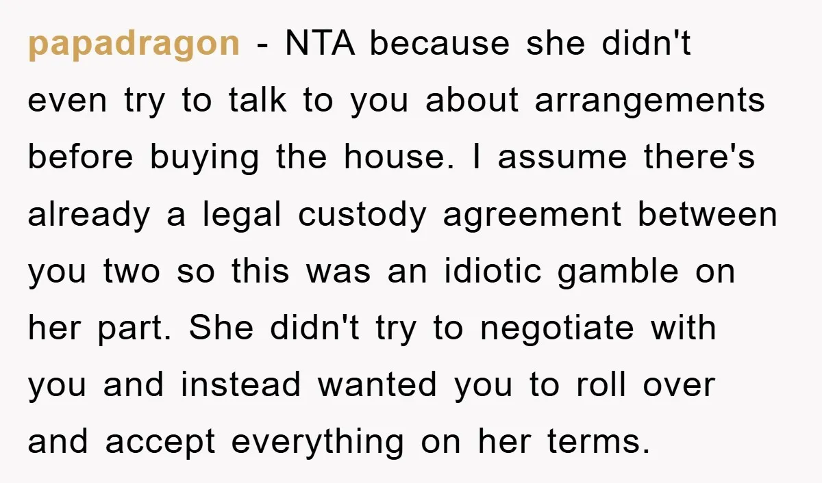 papadragon − NTA because she didn't even try to talk to you about arrangements before buying the house. I assume there's already a legal custody agreement between you two so...