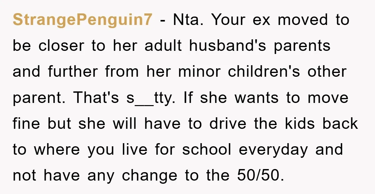 StrangePenguin7 − Nta. Your ex moved to be closer to her adult husband's parents and further from her minor children's other parent. That's s__tty. If she wants to move fine...
