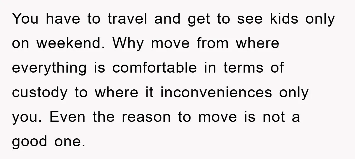 You have to travel and get to see kids only on weekend. Why move from where everything is comfortable in terms of custody to where it inconveniences only you. Even...