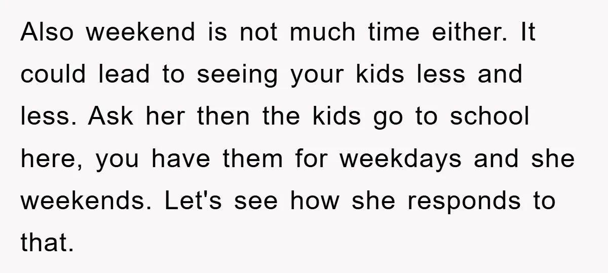 Also weekend is not much time either. It could lead to seeing your kids less and less. Ask her then the kids go to school here, you have them for...