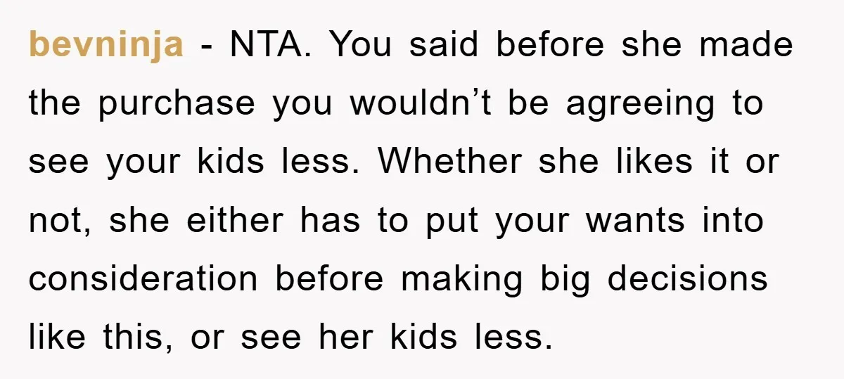 bevninja − NTA. You said before she made the purchase you wouldn’t be agreeing to see your kids less. Whether she likes it or not, she either has to put...