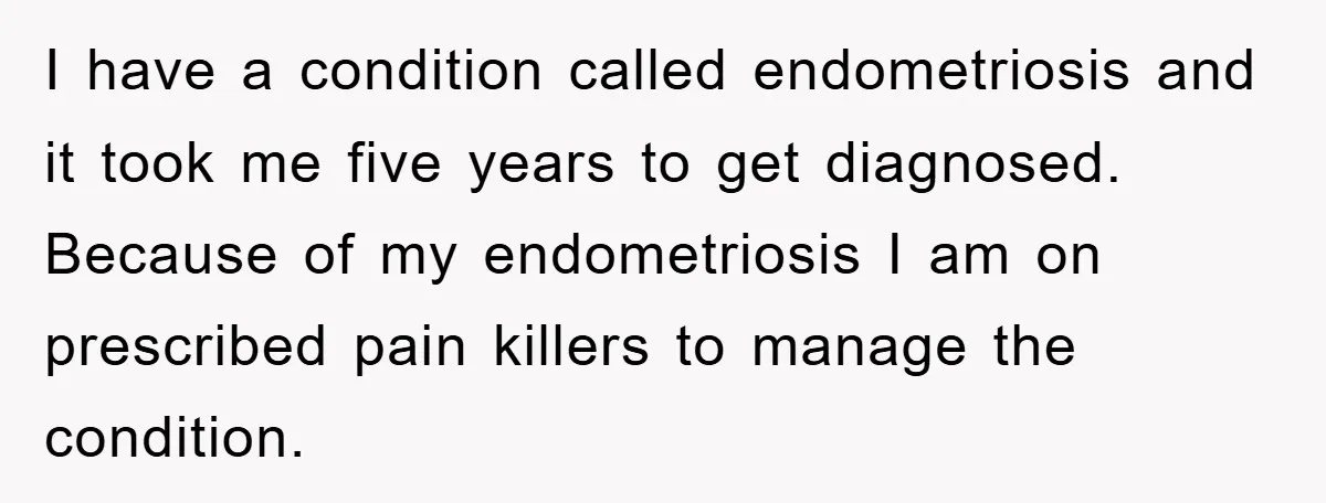 I have a condition called endometriosis and it took me five years to get diagnosed. Because of my endometriosis I am on prescribed pain killers to manage the condition.