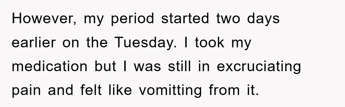 However, my period started two days earlier on the Tuesday. I took my medication but I was still in excruciating pain and felt like vomitting from it.