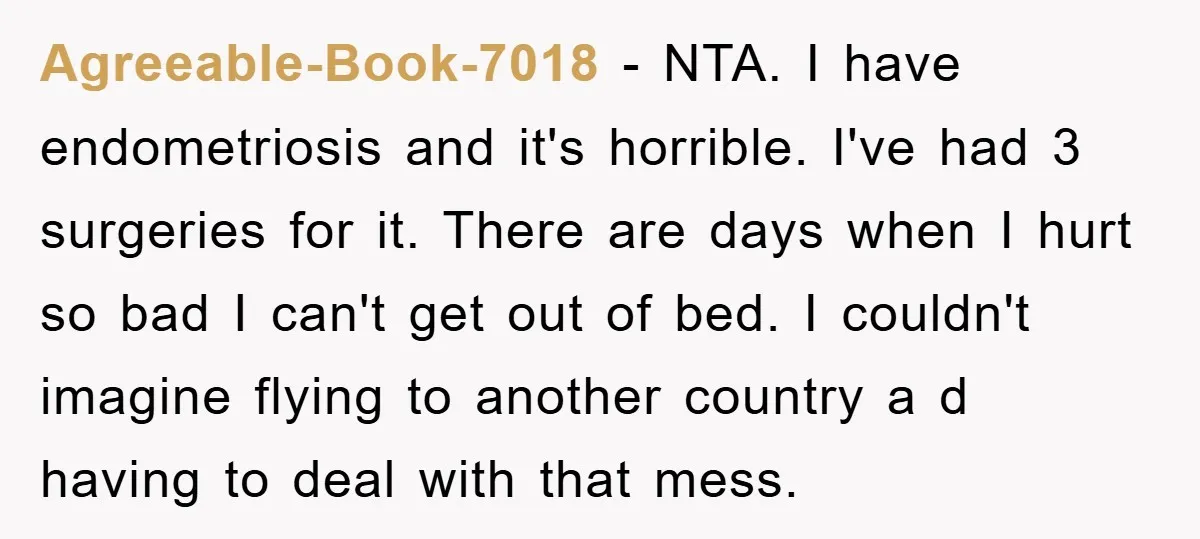 Agreeable-Book-7018 − NTA. I have endometriosis and it's horrible. I've had 3 surgeries for it. There are days when I hurt so bad I can't get out of bed. I...