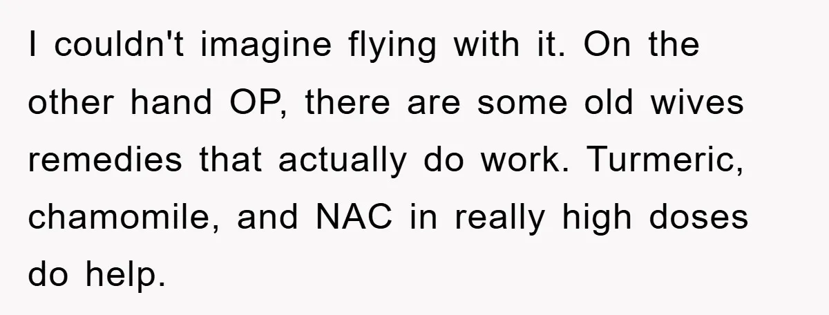 I couldn't imagine flying with it. On the other hand OP, there are some old wives remedies that actually do work. Turmeric, chamomile, and NAC in really high doses do...