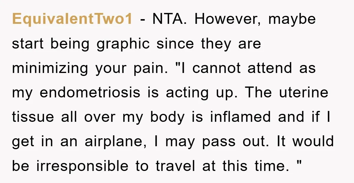 EquivalentTwo1 − NTA. However, maybe start being graphic since they are minimizing your pain. "I cannot attend as my endometriosis is acting up. The uterine tissue all over my body...