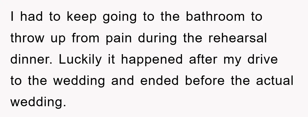 I had to keep going to the bathroom to throw up from pain during the rehearsal dinner. Luckily it happened after my drive to the wedding and ended before the...