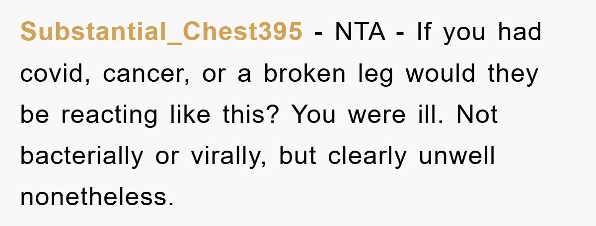 Substantial_Chest395 − NTA - If you had covid, cancer, or a broken leg would they be reacting like this? You were ill. Not bacterially or virally, but clearly unwell nonetheless.