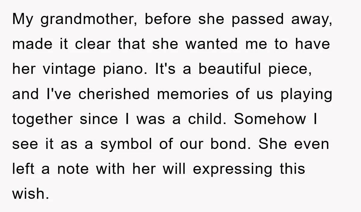 My grandmother, before she passed away, made it clear that she wanted me to have her vintage piano. It's a beautiful piece, and I've cherished memories of us playing together...