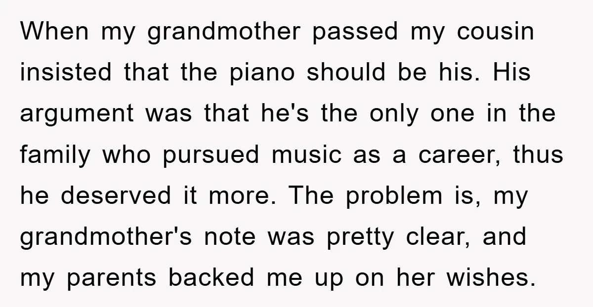 When my grandmother passed my cousin insisted that the piano should be his. His argument was that he's the only one in the family who pursued music as a career,...
