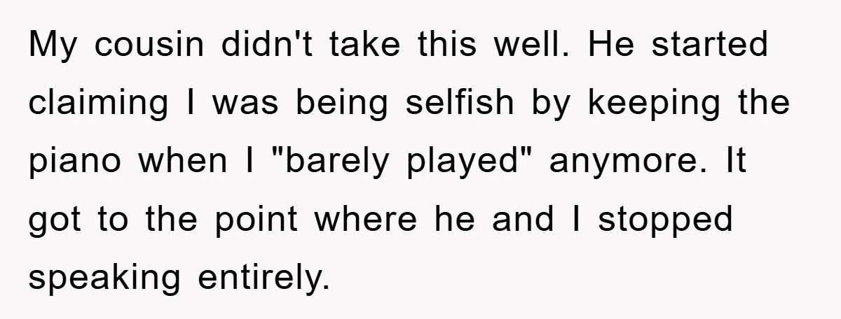 My cousin didn't take this well. He started claiming I was being selfish by keeping the piano when I "barely played" anymore. It got to the point where he and...