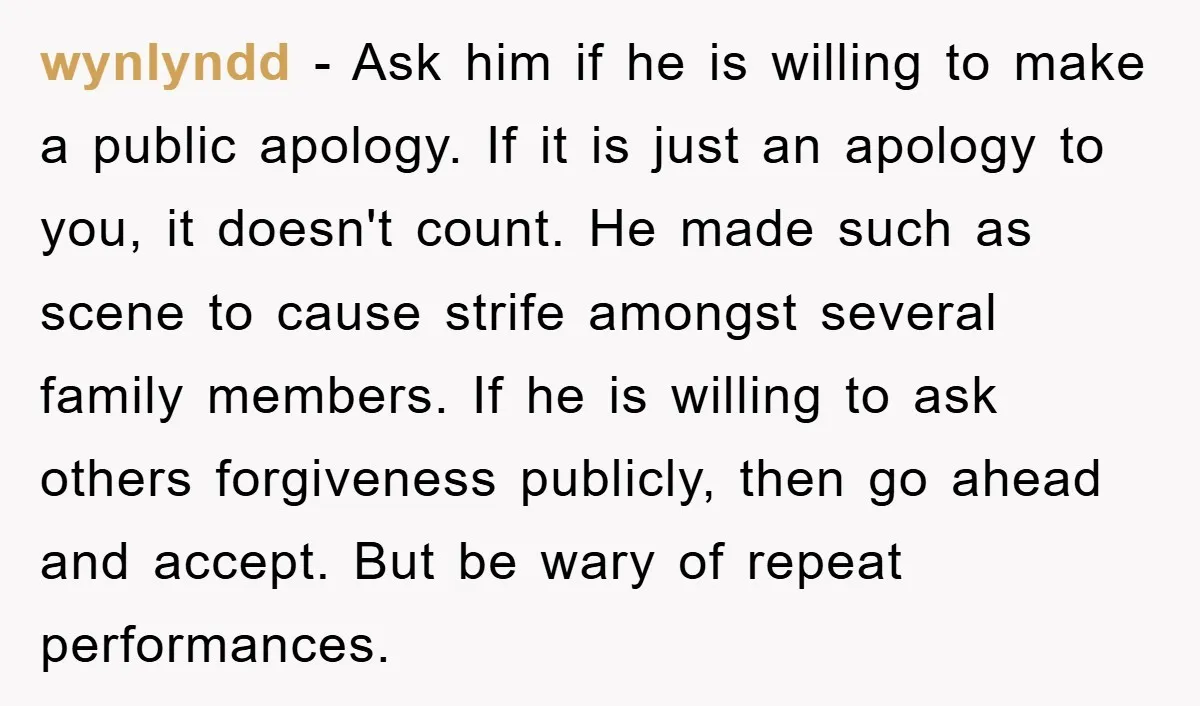 wynlyndd − Ask him if he is willing to make a public apology. If it is just an apology to you, it doesn't count. He made such as scene to...