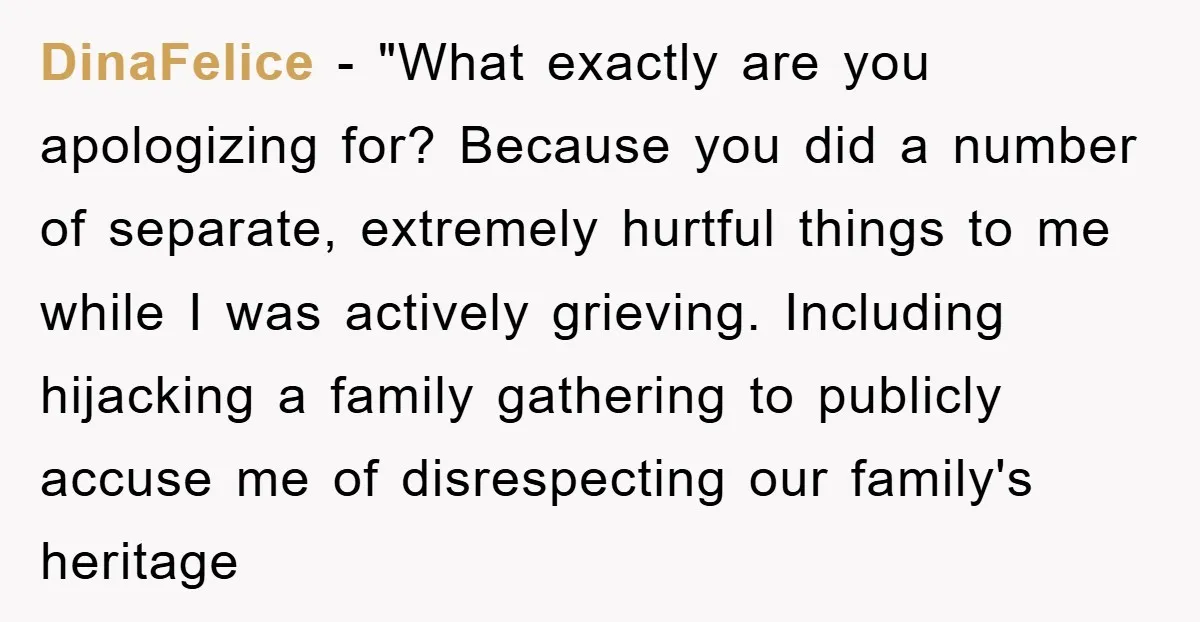 DinaFelice − "What exactly are you apologizing for? Because you did a number of separate, extremely hurtful things to me while I was actively grieving. Including hijacking a family gathering...