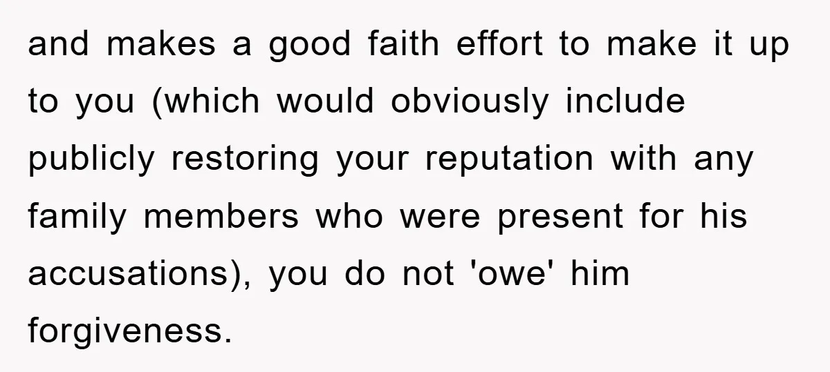 and makes a good faith effort to make it up to you (which would obviously include publicly restoring your reputation with any family members who were present for his accusations),...