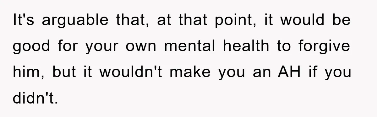 It's arguable that, at that point, it would be good for your own mental health to forgive him, but it wouldn't make you an AH if you didn't.