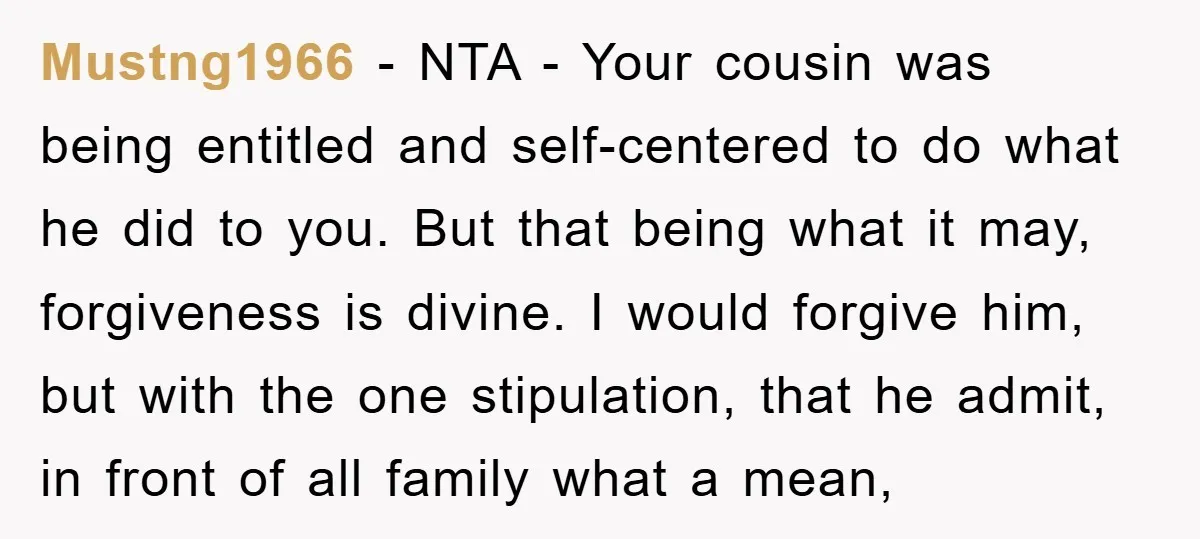 Mustng1966 − NTA - Your cousin was being entitled and self-centered to do what he did to you. But that being what it may, forgiveness is divine. I would forgive...