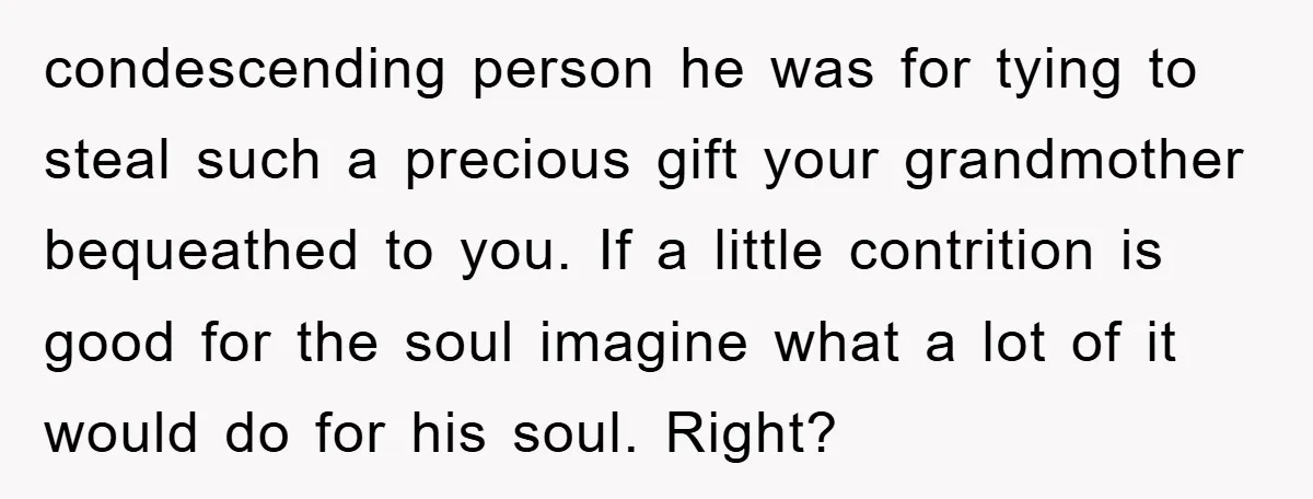 condescending person he was for tying to steal such a precious gift your grandmother bequeathed to you. If a little contrition is good for the soul imagine what a lot...
