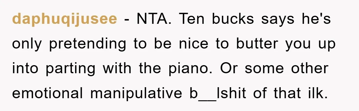 daphuqijusee − NTA. Ten bucks says he's only pretending to be nice to butter you up into parting with the piano. Or some other emotional manipulative b__lshit of that ilk.