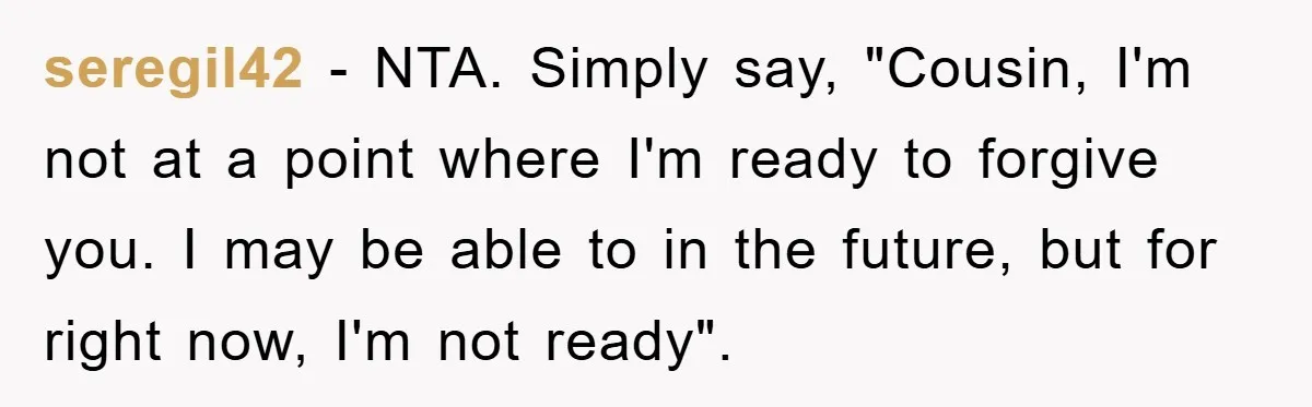 seregil42 − NTA. Simply say, "Cousin, I'm not at a point where I'm ready to forgive you. I may be able to in the future, but for right now, I'm...