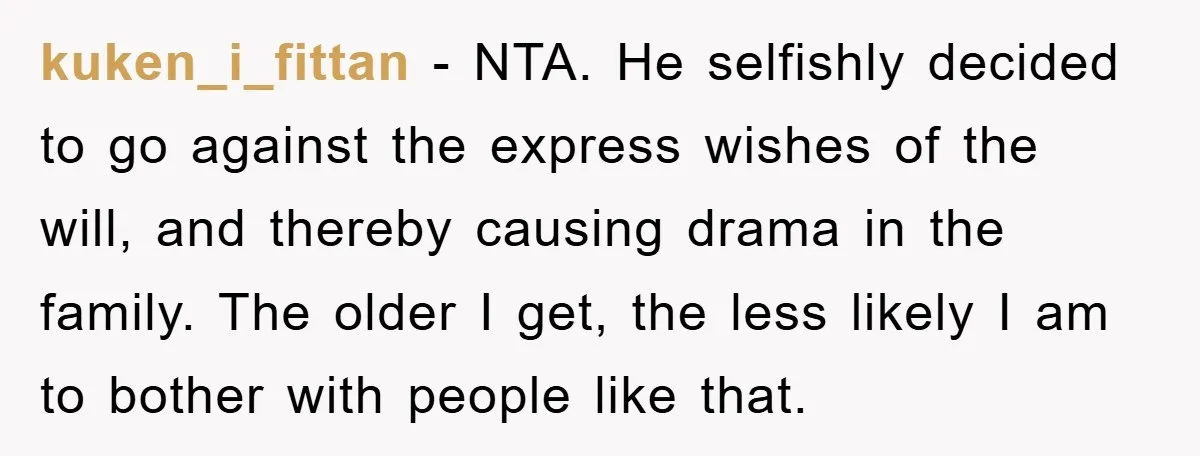 kuken_i_fittan − NTA. He selfishly decided to go against the express wishes of the will, and thereby causing drama in the family. The older I get, the less likely I...