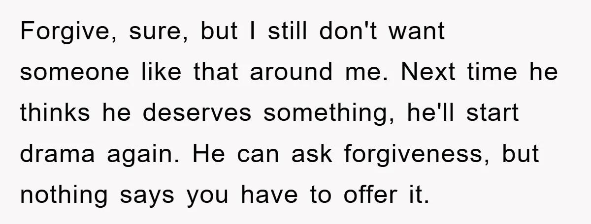 Forgive, sure, but I still don't want someone like that around me. Next time he thinks he deserves something, he'll start drama again. He can ask forgiveness, but nothing says...